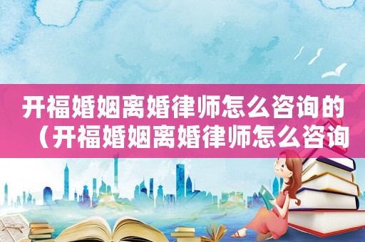 開福婚姻離婚律師怎么咨詢的（開福婚姻離婚律師怎么咨詢）
