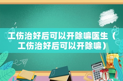 工傷治好后可以開除嘛醫生（工傷治好后可以開除嘛）