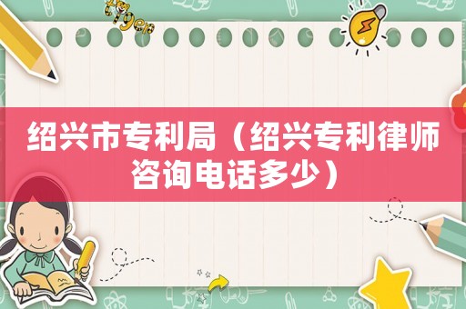 紹興市專利局（紹興專利律師咨詢電話多少）