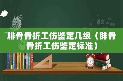 腓骨骨折工傷鑒定幾級（腓骨骨折工傷鑒定標準）