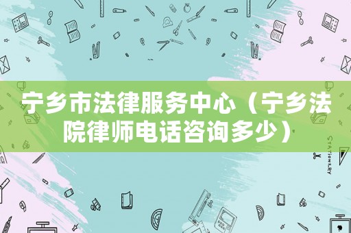 寧鄉市法律服務中心（寧鄉法院律師電話咨詢多少）