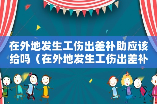 在外地發生工傷出差補助應該給嗎（在外地發生工傷出差補助應該給嗎）