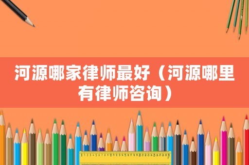 河源哪家律師最好（河源哪里有律師咨詢）