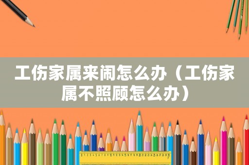 工傷家屬來鬧怎么辦（工傷家屬不照顧怎么辦）