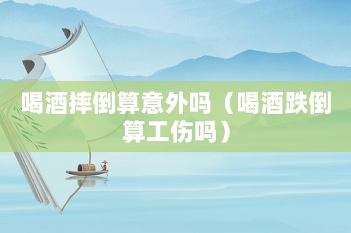 喝酒摔倒算意外嗎（喝酒跌倒算工傷嗎）