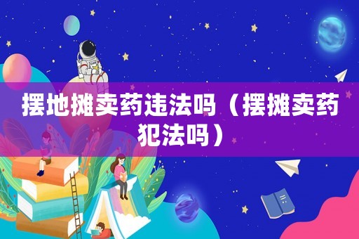 擺地攤賣藥違法嗎（擺攤賣藥犯法嗎）