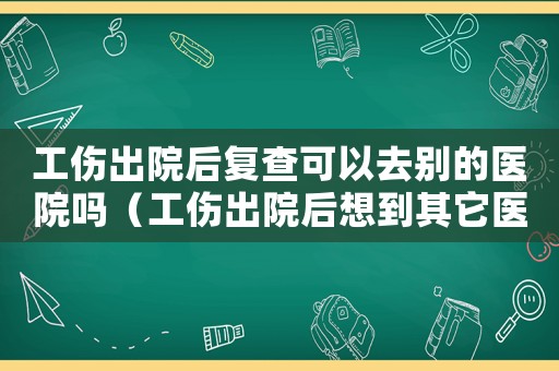 工傷出院后復查可以去別的醫院嗎（工傷出院后想到其它醫院復檢）