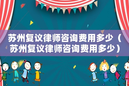 蘇州復議律師咨詢費用多少（蘇州復議律師咨詢費用多少）