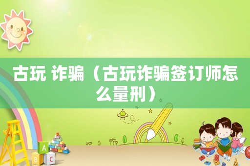 古玩 詐騙（古玩詐騙簽訂師怎么量刑）