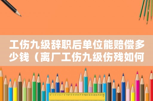 工傷九級(jí)辭職后單位能賠償多少錢（離廠工傷九級(jí)傷殘如何賠償）