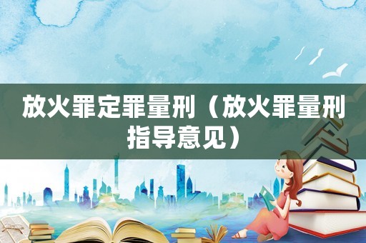 放火罪定罪量刑（放火罪量刑指導意見）