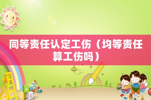 同等責任認定工傷（均等責任算工傷嗎）