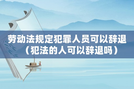 勞動法規定犯罪人員可以辭退（犯法的人可以辭退嗎）