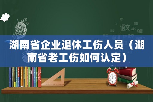 湖南省企業(yè)退休工傷人員（湖南省老工傷如何認(rèn)定）