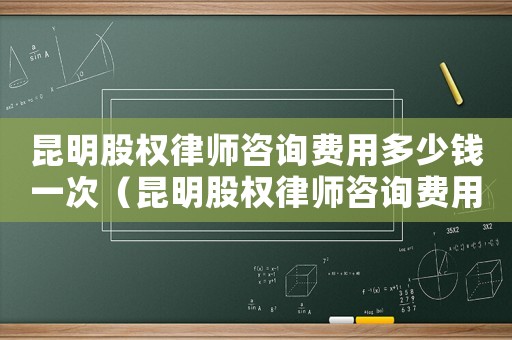 昆明股權律師咨詢費用多少錢一次（昆明股權律師咨詢費用多少）