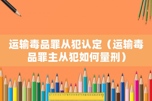 運輸毒品罪從犯認定（運輸毒品罪主從犯如何量刑）