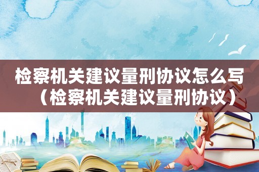 檢察機關(guān)建議量刑協(xié)議怎么寫（檢察機關(guān)建議量刑協(xié)議）