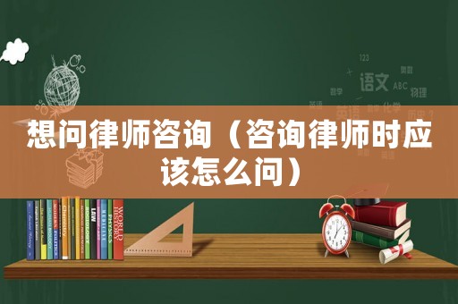 想問律師咨詢（咨詢律師時應該怎么問）