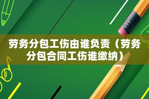 勞務分包工傷由誰負責（勞務分包合同工傷誰繳納）
