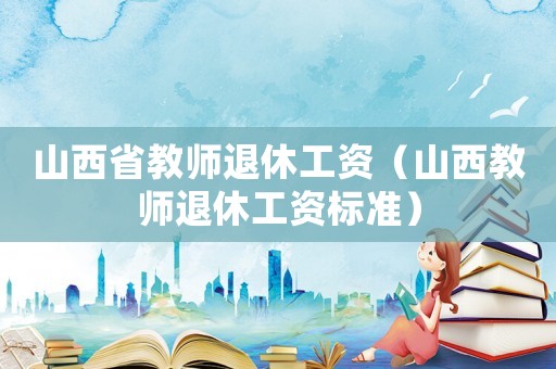 山西省教師退休工資（山西教師退休工資標準）