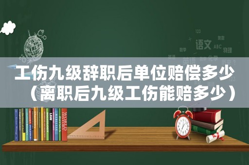 工傷九級辭職后單位賠償多少（離職后九級工傷能賠多少）