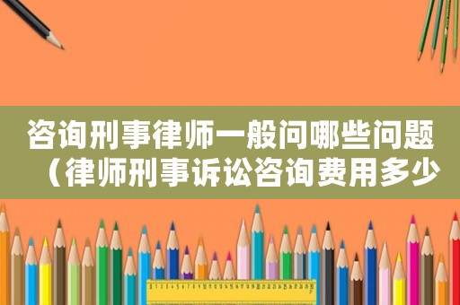 咨詢刑事律師一般問哪些問題（律師刑事訴訟咨詢費用多少）