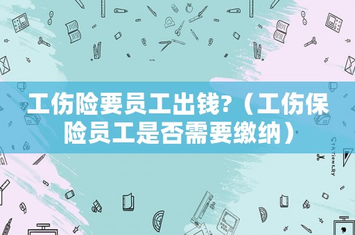 工傷險要員工出錢?（工傷保險員工是否需要繳納）