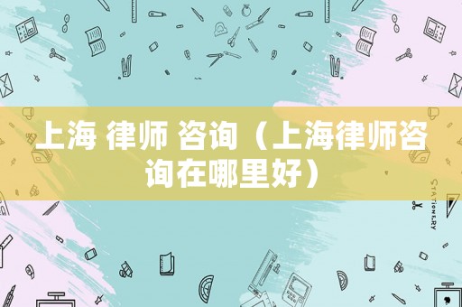 上海 律師 咨詢（上海律師咨詢在哪里好）