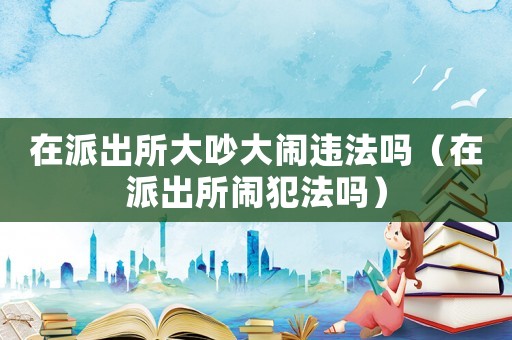 在派出所大吵大鬧違法嗎（在派出所鬧犯法嗎）