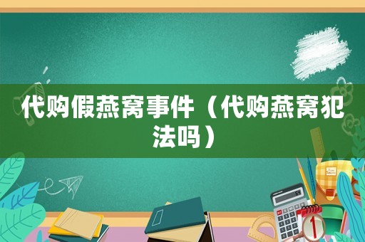 代購(gòu)假燕窩事件（代購(gòu)燕窩犯法嗎）