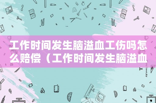 工作時(shí)間發(fā)生腦溢血工傷嗎怎么賠償（工作時(shí)間發(fā)生腦溢血工傷嗎）