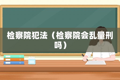 檢察院犯法（檢察院會亂量刑嗎）