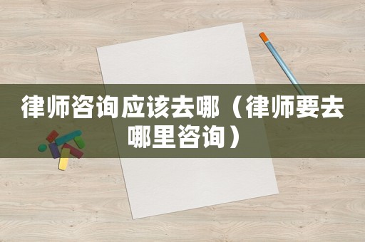 律師咨詢應該去哪（律師要去哪里咨詢）