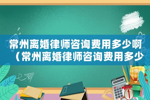 常州離婚律師咨詢費用多少啊（常州離婚律師咨詢費用多少）