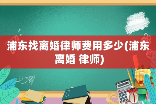 浦東找離婚律師費用多少(浦東 離婚 律師)