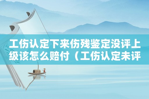 工傷認定下來傷殘鑒定沒評上級該怎么賠付（工傷認定未評上傷殘鑒定嗎）