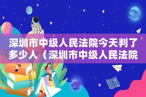 深圳市中級人民法院今天判了多少人（深圳市中級人民法院量刑）