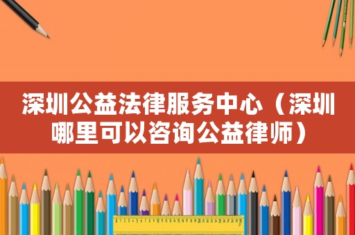 深圳公益法律服務中心（深圳哪里可以咨詢公益律師）