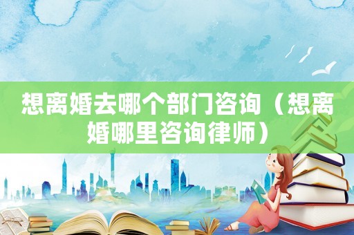 想離婚去哪個部門咨詢（想離婚哪里咨詢律師）