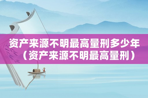 資產來源不明最高量刑多少年（資產來源不明最高量刑）