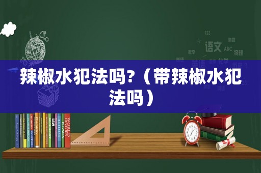 辣椒水犯法嗎?（帶辣椒水犯法嗎）