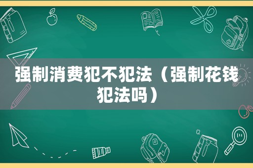 強制消費犯不犯法（強制花錢犯法嗎）