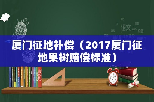 廈門征地補償（2017廈門征地果樹賠償標準）