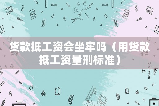 貨款抵工資會坐牢嗎（用貨款抵工資量刑標準）