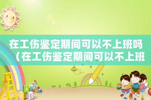 在工傷鑒定期間可以不上班嗎（在工傷鑒定期間可以不上班嗎）
