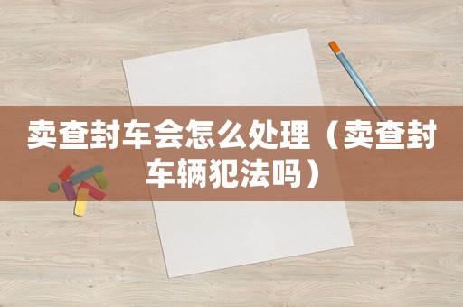 賣查封車會怎么處理（賣查封車輛犯法嗎）