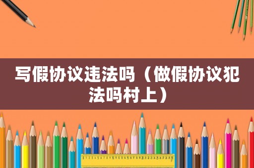 寫假協議違法嗎（做假協議犯法嗎村上）