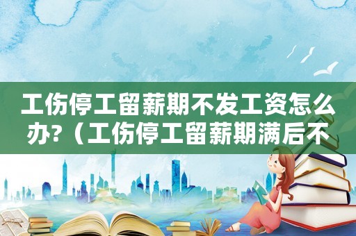 工傷停工留薪期不發工資怎么辦?（工傷停工留薪期滿后不安排工作）