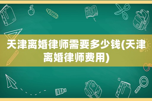 天津離婚律師需要多少錢(qián)(天津離婚律師費(fèi)用)