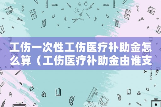 工傷一次性工傷醫(yī)療補(bǔ)助金怎么算（工傷醫(yī)療補(bǔ)助金由誰(shuí)支付）